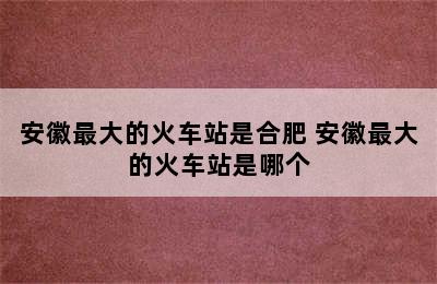 安徽最大的火车站是合肥 安徽最大的火车站是哪个